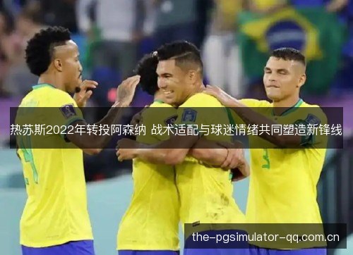 热苏斯2022年转投阿森纳 战术适配与球迷情绪共同塑造新锋线